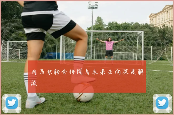 内马尔转会传闻与未来去向深度解读
