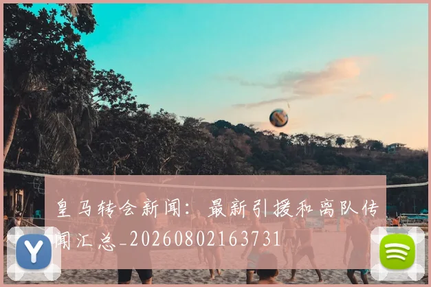 皇马转会新闻:最新引援和离队传闻汇总_20260802163731