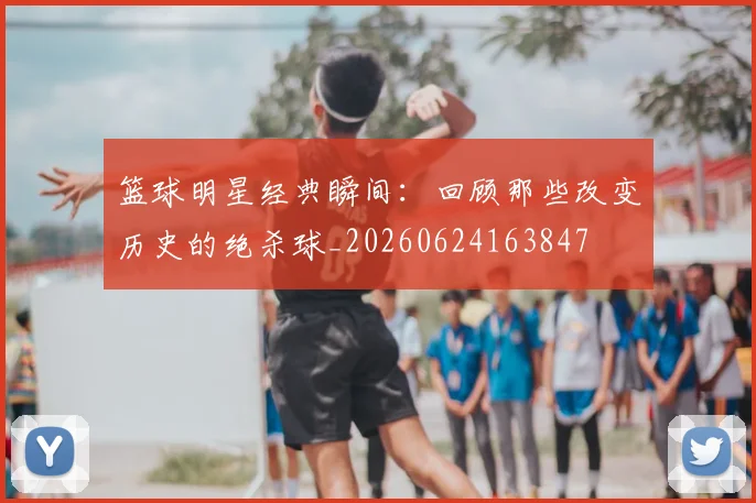 篮球明星经典瞬间：回顾那些改变历史的绝杀球_20260624163847