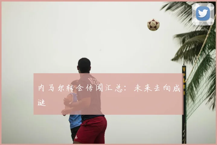 内马尔转会传闻汇总：未来去向成谜