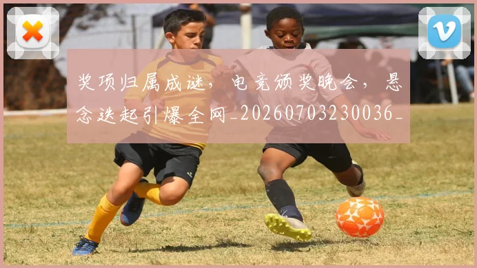 奖项归属成谜，电竞颁奖晚会，悬念迭起引爆全网_20260703230036_20260719172702