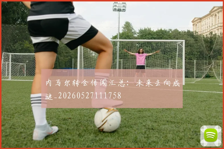 内马尔转会传闻汇总:未来去向成谜_20260527111758
