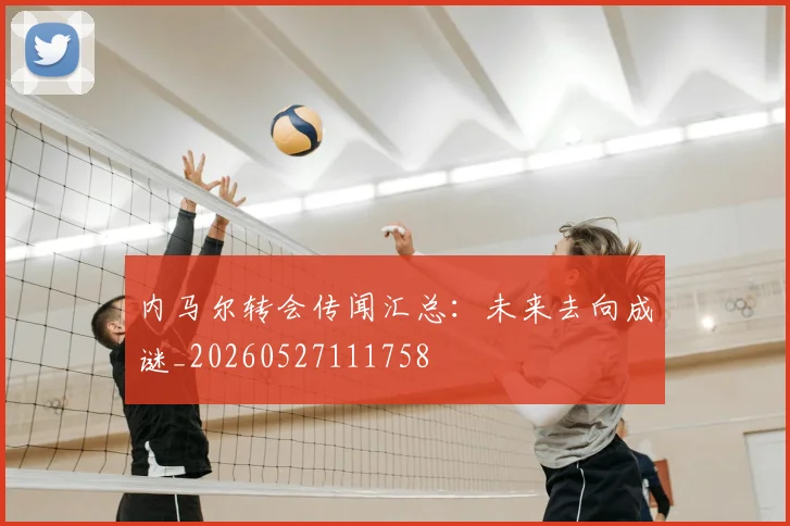 内马尔转会传闻汇总：未来去向成谜_20260527111758