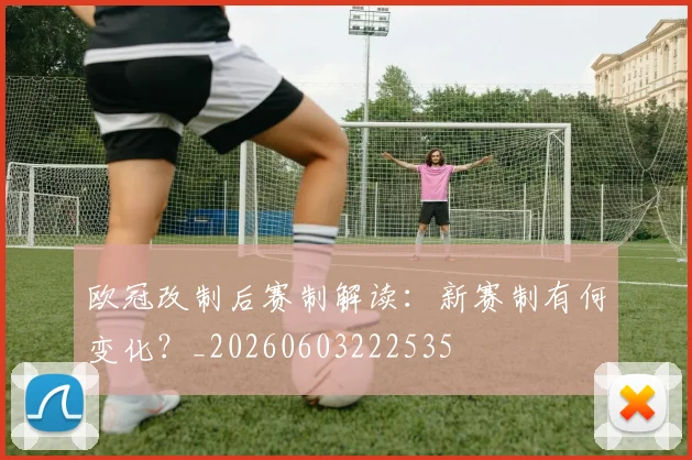 欧冠改制后赛制解读：新赛制有何变化？_20260603222535