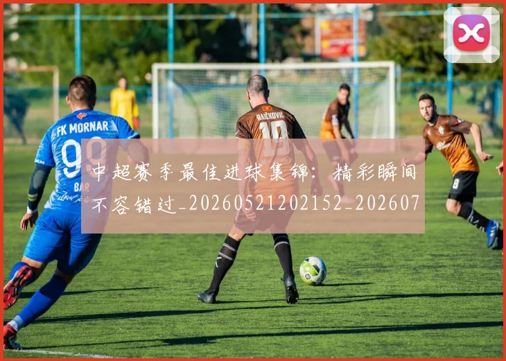 中超赛季最佳进球集锦：精彩瞬间不容错过_20260521202152_20260703205353