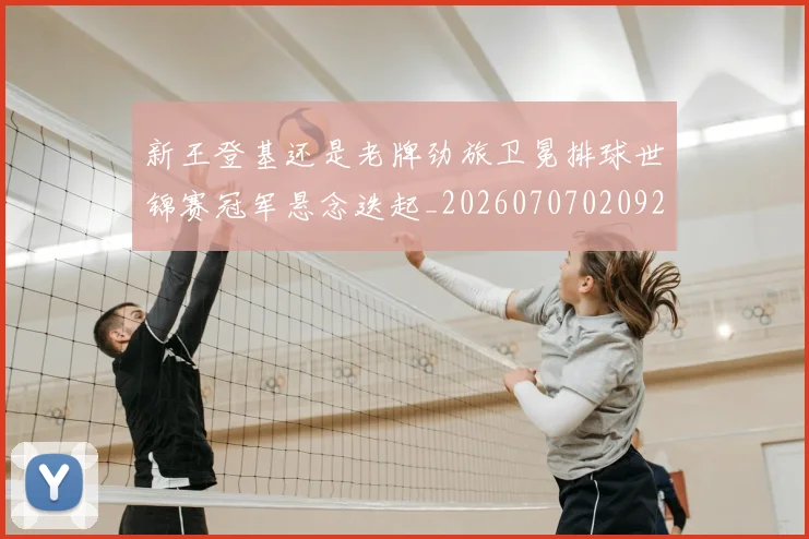 新王登基还是老牌劲旅卫冕排球世锦赛冠军悬念迭起_20260707020921_20260731171256