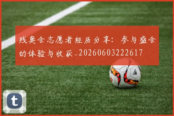 残奥会志愿者经历分享：参与盛会的体验与收获_20260603222617