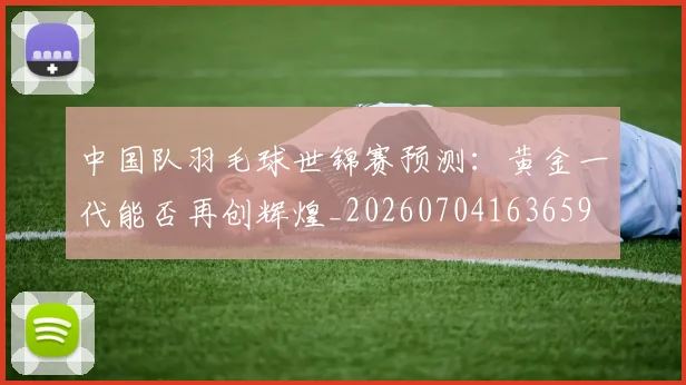 中国队羽毛球世锦赛预测：黄金一代能否再创辉煌_20260704163659