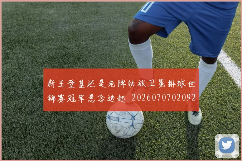 新王登基还是老牌劲旅卫冕排球世锦赛冠军悬念迭起_20260707020921