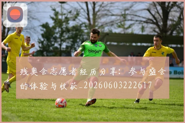 残奥会志愿者经历分享：参与盛会的体验与收获_20260603222617