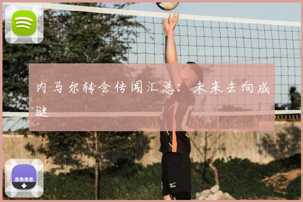 内马尔转会传闻汇总:未来去向成谜