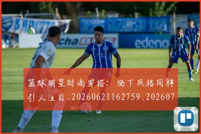 篮球明星时尚穿搭：场下风格同样引人注目_20260621162759_20260708200428