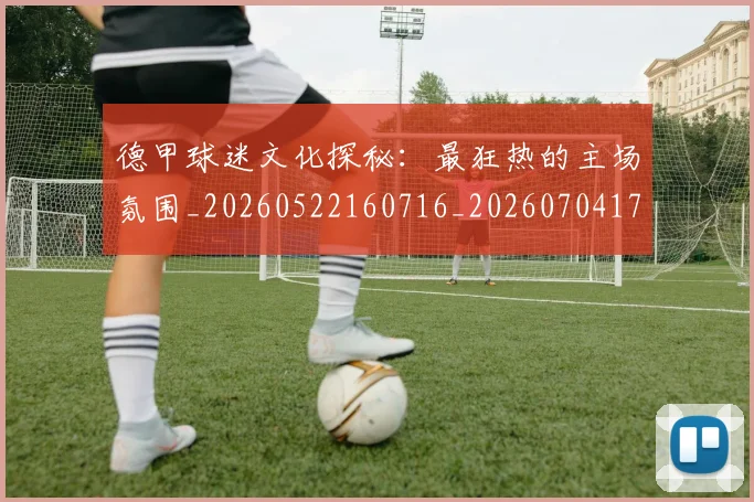 德甲球迷文化探秘：最狂热的主场氛围_20260522160716_20260704173331_20260722161911