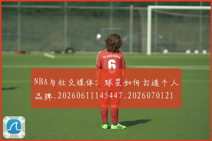 NBA与社交媒体：球星如何打造个人品牌_20260611145447_20260701215114_20260714204446
