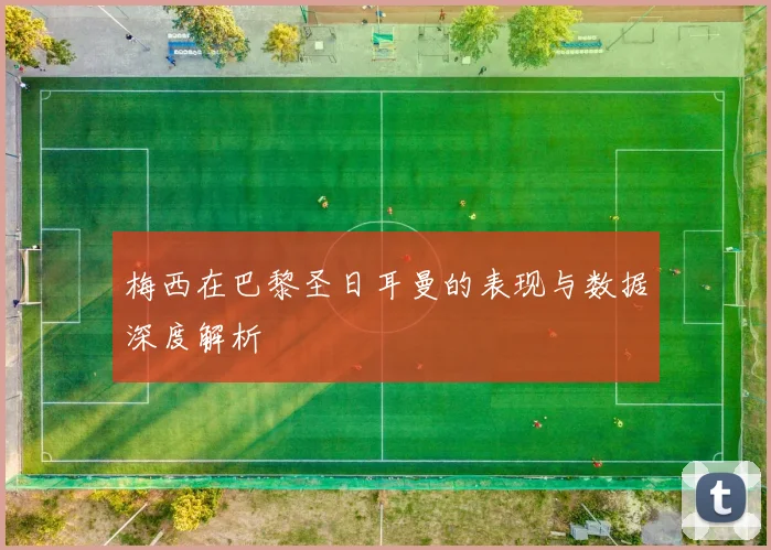 梅西在巴黎圣日耳曼的表现与数据深度解析