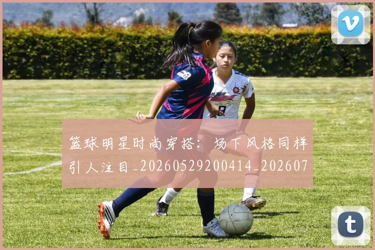 篮球明星时尚穿搭:场下风格同样引人注目_20260529200414_20260708200428