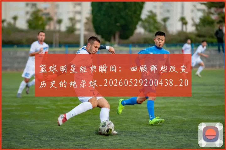 篮球明星经典瞬间：回顾那些改变历史的绝杀球_20260529200438_20260803141817