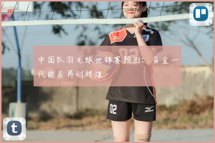 中国队羽毛球世锦赛预测：黄金一代能否再创辉煌