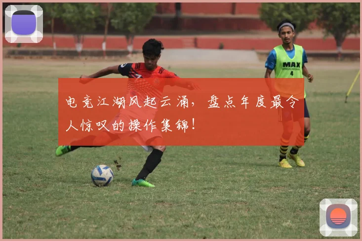 电竞江湖风起云涌,盘点年度最令人惊叹的操作集锦!