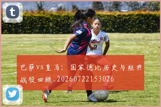 巴萨vs皇马：国家德比历史与经典战役回顾_20260722153026