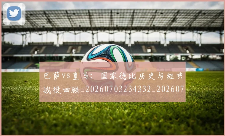 巴萨vs皇马：国家德比历史与经典战役回顾_20260703234332_20260722153028