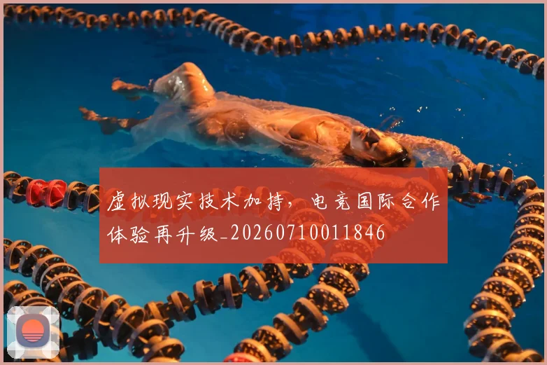 虚拟现实技术加持，电竞国际合作体验再升级_20260710011846