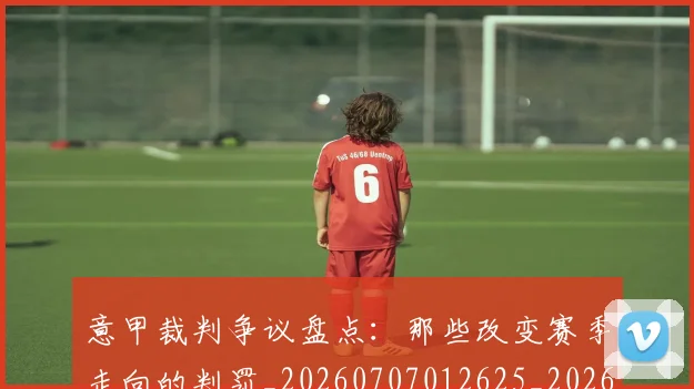 意甲裁判争议盘点：那些改变赛季走向的判罚_20260707012625_20260723180443