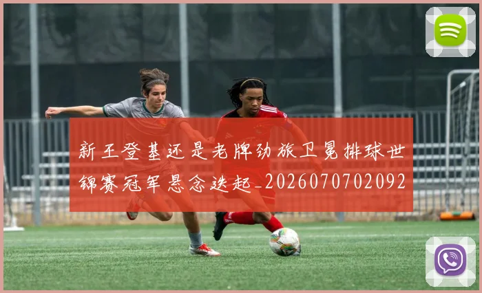 新王登基还是老牌劲旅卫冕排球世锦赛冠军悬念迭起_20260707020921_20260731171256