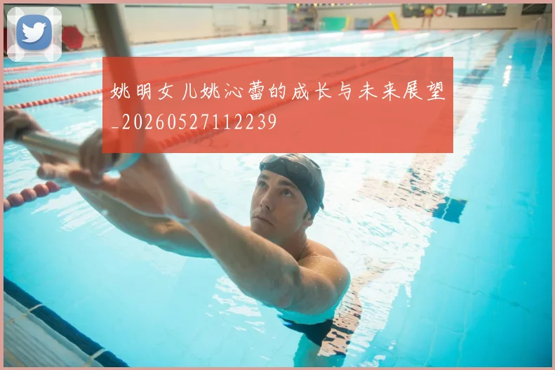 姚明女儿姚沁蕾的成长与未来展望_20260527112239