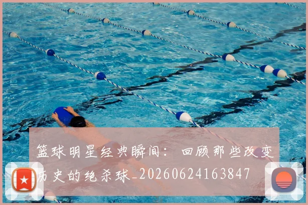 篮球明星经典瞬间:回顾那些改变历史的绝杀球_20260624163847