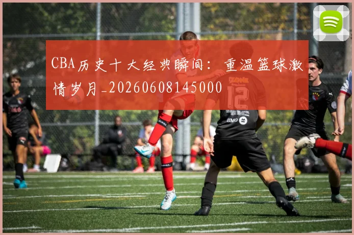 CBA历史十大经典瞬间：重温篮球激情岁月_20260608145000
