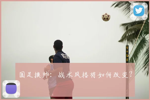 国足换帅：战术风格将如何改变？