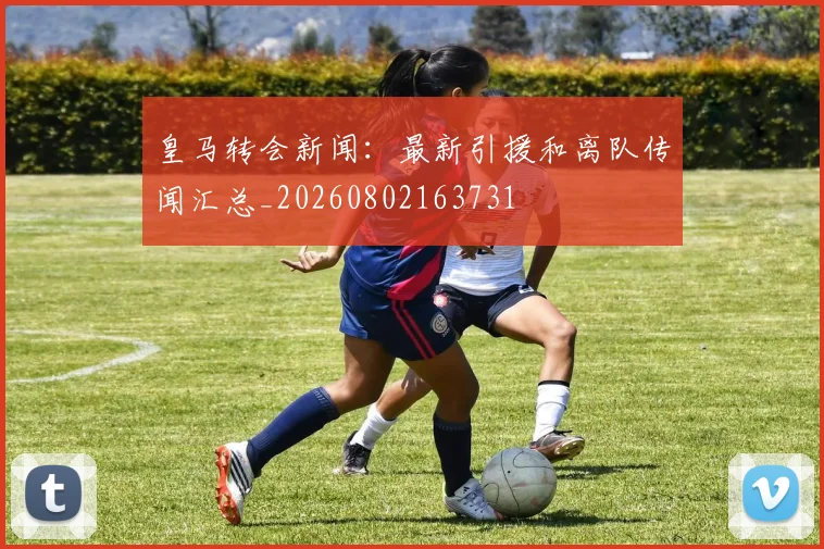 皇马转会新闻：最新引援和离队传闻汇总_20260802163731