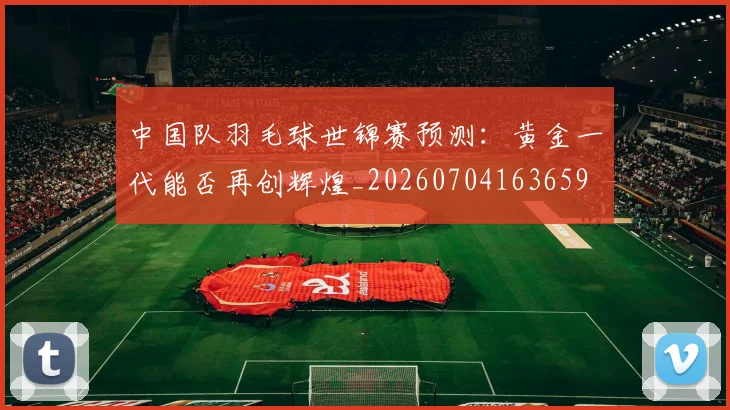 中国队羽毛球世锦赛预测:黄金一代能否再创辉煌_20260704163659