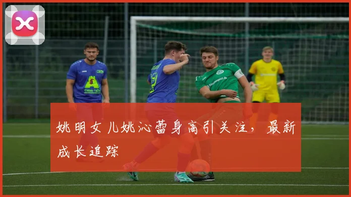 姚明女儿姚沁蕾身高引关注，最新成长追踪