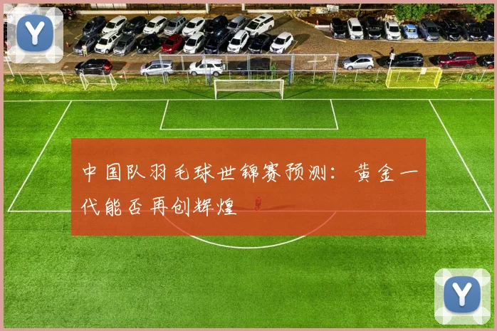中国队羽毛球世锦赛预测：黄金一代能否再创辉煌