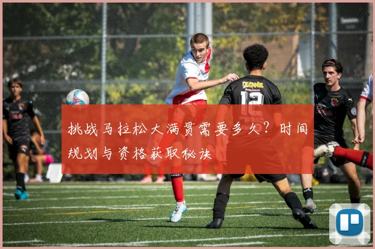 挑战马拉松大满贯需要多久？时间规划与资格获取秘诀
